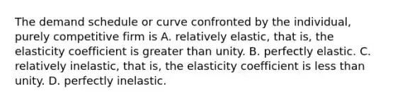 The demand schedule or curve confronted by the individual, purely competitive firm is A. relatively elastic, that is, the elasticity coefficient is <a href='https://www.questionai.com/knowledge/ktgHnBD4o3-greater-than' class='anchor-knowledge'>greater than</a> unity. B. perfectly elastic. C. relatively inelastic, that is, the elasticity coefficient is <a href='https://www.questionai.com/knowledge/k7BtlYpAMX-less-than' class='anchor-knowledge'>less than</a> unity. D. perfectly inelastic.