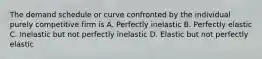 The demand schedule or curve confronted by the individual purely competitive firm is A. Perfectly inelastic B. Perfectly elastic C. Inelastic but not perfectly inelastic D. Elastic but not perfectly elastic