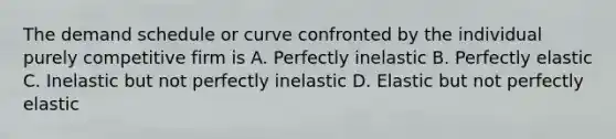 The demand schedule or curve confronted by the individual purely competitive firm is A. Perfectly inelastic B. Perfectly elastic C. Inelastic but not perfectly inelastic D. Elastic but not perfectly elastic