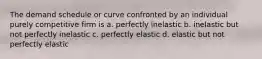 The demand schedule or curve confronted by an individual purely competitive firm is a. perfectly inelastic b. inelastic but not perfectly inelastic c. perfectly elastic d. elastic but not perfectly elastic