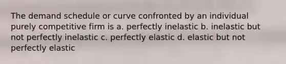 The demand schedule or curve confronted by an individual purely competitive firm is a. perfectly inelastic b. inelastic but not perfectly inelastic c. perfectly elastic d. elastic but not perfectly elastic