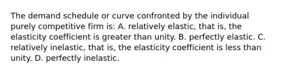 The demand schedule or curve confronted by the individual purely competitive firm is: A. relatively elastic, that is, the elasticity coefficient is greater than unity. B. perfectly elastic. C. relatively inelastic, that is, the elasticity coefficient is less than unity. D. perfectly inelastic.