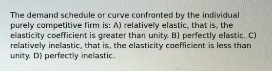 The demand schedule or curve confronted by the individual purely competitive firm is: A) relatively elastic, that is, the elasticity coefficient is greater than unity. B) perfectly elastic. C) relatively inelastic, that is, the elasticity coefficient is less than unity. D) perfectly inelastic.