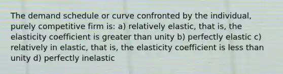 The demand schedule or curve confronted by the individual, purely competitive firm is: a) relatively elastic, that is, the elasticity coefficient is <a href='https://www.questionai.com/knowledge/ktgHnBD4o3-greater-than' class='anchor-knowledge'>greater than</a> unity b) perfectly elastic c) relatively in elastic, that is, the elasticity coefficient is <a href='https://www.questionai.com/knowledge/k7BtlYpAMX-less-than' class='anchor-knowledge'>less than</a> unity d) perfectly inelastic