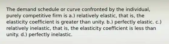 The demand schedule or curve confronted by the individual, purely competitive firm is a.) relatively elastic, that is, the elasticity coefficient is greater than unity. b.) perfectly elastic. c.) relatively inelastic, that is, the elasticity coefficient is less than unity. d.) perfectly inelastic.