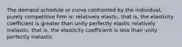 The demand schedule or curve confronted by the individual, purely competitive firm is: relatively elastic, that is, the elasticity coefficient is greater than unity perfectly elastic relatively inelastic, that is, the elasticity coefficient is less than unity perfectly inelastic