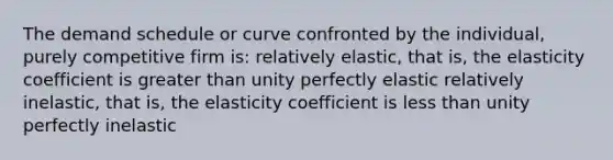 The demand schedule or curve confronted by the individual, purely competitive firm is: relatively elastic, that is, the elasticity coefficient is greater than unity perfectly elastic relatively inelastic, that is, the elasticity coefficient is less than unity perfectly inelastic