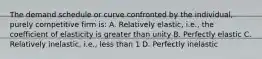 The demand schedule or curve confronted by the individual, purely competitive firm is: A. Relatively elastic, i.e., the coefficient of elasticity is greater than unity B. Perfectly elastic C. Relatively inelastic, i.e., less than 1 D. Perfectly inelastic