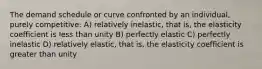 The demand schedule or curve confronted by an individual, purely competitive: A) relatively inelastic, that is, the elasticity coefficient is less than unity B) perfectly elastic C) perfectly inelastic D) relatively elastic, that is, the elasticity coefficient is greater than unity