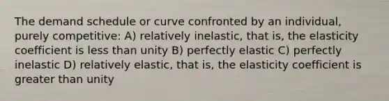 The demand schedule or curve confronted by an individual, purely competitive: A) relatively inelastic, that is, the elasticity coefficient is less than unity B) perfectly elastic C) perfectly inelastic D) relatively elastic, that is, the elasticity coefficient is greater than unity