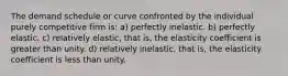 The demand schedule or curve confronted by the individual purely competitive firm is: a) perfectly inelastic. b) perfectly elastic. c) relatively elastic, that is, the elasticity coefficient is greater than unity. d) relatively inelastic, that is, the elasticity coefficient is less than unity.