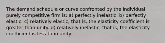 The demand schedule or curve confronted by the individual purely competitive firm is: a) perfectly inelastic. b) perfectly elastic. c) relatively elastic, that is, the elasticity coefficient is greater than unity. d) relatively inelastic, that is, the elasticity coefficient is less than unity.