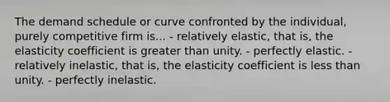 The demand schedule or curve confronted by the individual, purely competitive firm is... - relatively elastic, that is, the elasticity coefficient is greater than unity. - perfectly elastic. - relatively inelastic, that is, the elasticity coefficient is less than unity. - perfectly inelastic.