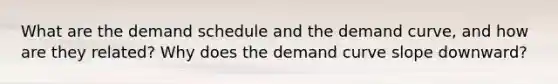 What are the demand schedule and the demand curve, and how are they related? Why does the demand curve slope downward?