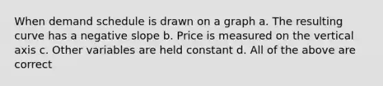 When demand schedule is drawn on a graph a. The resulting curve has a negative slope b. Price is measured on the vertical axis c. Other variables are held constant d. All of the above are correct