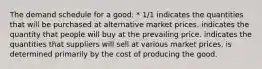 The demand schedule for a good: * 1/1 indicates the quantities that will be purchased at alternative market prices. indicates the quantity that people will buy at the prevailing price. indicates the quantities that suppliers will sell at various market prices. is determined primarily by the cost of producing the good.