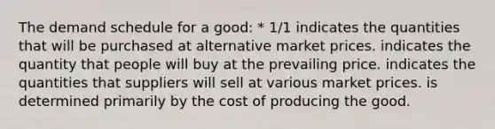 The demand schedule for a good: * 1/1 indicates the quantities that will be purchased at alternative market prices. indicates the quantity that people will buy at the prevailing price. indicates the quantities that suppliers will sell at various market prices. is determined primarily by the cost of producing the good.