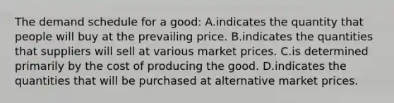 The demand schedule for a good: A.indicates the quantity that people will buy at the prevailing price. B.indicates the quantities that suppliers will sell at various market prices. C.is determined primarily by the cost of producing the good. D.indicates the quantities that will be purchased at alternative market prices.