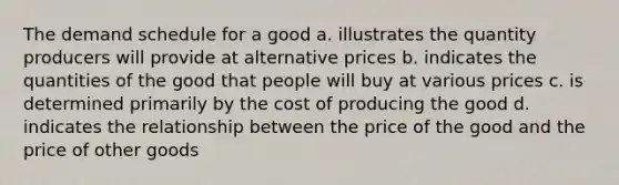 The demand schedule for a good a. illustrates the quantity producers will provide at alternative prices b. indicates the quantities of the good that people will buy at various prices c. is determined primarily by the cost of producing the good d. indicates the relationship between the price of the good and the price of other goods