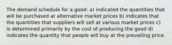 The demand schedule for a good: a) indicated the quantities that will be purchased at alternative market prices b) indicates that the quantities that suppliers will sell at various market prices c) is determined primarily by the cost of producing the good d) indicates the quantity that people will buy at the prevailing price.