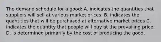 The demand schedule for a good: A. indicates the quantities that suppliers will sell at various market prices. B. indicates the quantities that will be purchased at alternative market prices C. indicates the quantity that people will buy at the prevailing price. D. is determined primarily by the cost of producing the good.