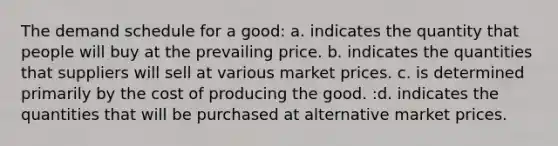 The demand schedule for a good: a. indicates the quantity that people will buy at the prevailing price. b. indicates the quantities that suppliers will sell at various market prices. c. is determined primarily by the cost of producing the good. :d. indicates the quantities that will be purchased at alternative market prices.