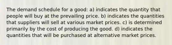 The demand schedule for a good: a) indicates the quantity that people will buy at the prevailing price. b) indicates the quantities that suppliers will sell at various market prices. c) is determined primarily by the cost of producing the good. d) indicates the quantities that will be purchased at alternative market prices.