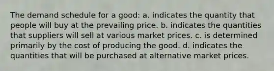 The demand schedule for a good: a. indicates the quantity that people will buy at the prevailing price. b. indicates the quantities that suppliers will sell at various market prices. c. is determined primarily by the cost of producing the good. d. indicates the quantities that will be purchased at alternative market prices.