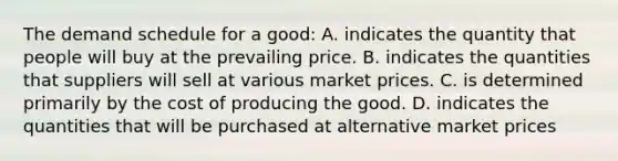 The demand schedule for a good: A. indicates the quantity that people will buy at the prevailing price. B. indicates the quantities that suppliers will sell at various market prices. C. is determined primarily by the cost of producing the good. D. indicates the quantities that will be purchased at alternative market prices