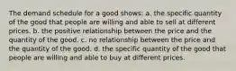 The demand schedule for a good shows: a. the specific quantity of the good that people are willing and able to sell at different prices. b. the positive relationship between the price and the quantity of the good. c. no relationship between the price and the quantity of the good. d. the specific quantity of the good that people are willing and able to buy at different prices.