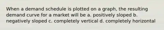 When a demand schedule is plotted on a graph, the resulting demand curve for a market will be a. positively sloped b. negatively sloped c. completely vertical d. completely horizontal