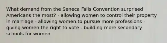 What demand from the Seneca Falls Convention surprised Americans the most? - allowing women to control their property in marriage - allowing women to pursue more professions - giving women <a href='https://www.questionai.com/knowledge/kr9tEqZQot-the-right-to-vote' class='anchor-knowledge'>the right to vote</a> - building more secondary schools for women