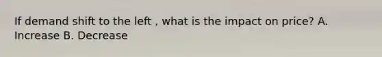 If demand shift to the left , what is the impact on price? A. Increase B. Decrease