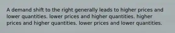 A demand shift to the right generally leads to higher prices and lower quantities. lower prices and higher quantities. higher prices and higher quantities. lower prices and lower quantities.