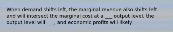 When demand shifts left, the marginal revenue also shifts left and will intersect the marginal cost at a ___ output level, the output level will ___, and economic profits will likely ___