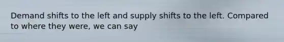 Demand shifts to the left and supply shifts to the left. Compared to where they were, we can say