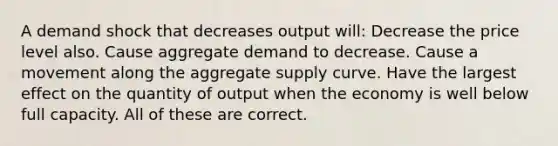 A demand shock that decreases output will: Decrease the price level also. Cause aggregate demand to decrease. Cause a movement along the aggregate supply curve. Have the largest effect on the quantity of output when the economy is well below full capacity. All of these are correct.