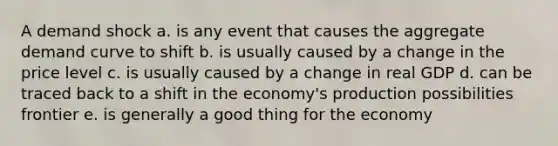 A demand shock a. is any event that causes the aggregate demand curve to shift b. is usually caused by a change in the price level c. is usually caused by a change in real GDP d. can be traced back to a shift in the economy's production possibilities frontier e. is generally a good thing for the economy