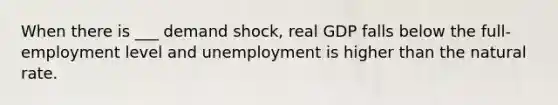 When there is ___ demand shock, real GDP falls below the full-employment level and unemployment is higher than the natural rate.