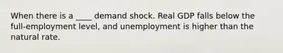 When there is a ____ demand shock. Real GDP falls below the full-employment level, and unemployment is higher than the natural rate.