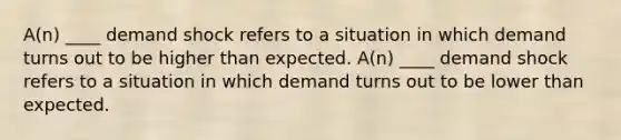 A(n) ____ demand shock refers to a situation in which demand turns out to be higher than expected. A(n) ____ demand shock refers to a situation in which demand turns out to be lower than expected.