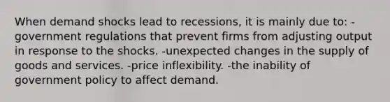 When demand shocks lead to recessions, it is mainly due to: -government regulations that prevent firms from adjusting output in response to the shocks. -unexpected changes in the supply of goods and services. -price inflexibility. -the inability of government policy to affect demand.