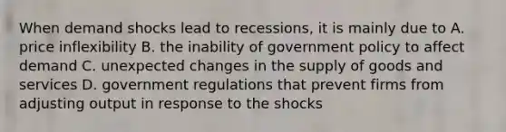 When demand shocks lead to recessions, it is mainly due to A. price inflexibility B. the inability of government policy to affect demand C. unexpected changes in the supply of goods and services D. government regulations that prevent firms from adjusting output in response to the shocks