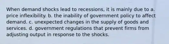 When demand shocks lead to recessions, it is mainly due to a. price inflexibility. b. the inability of government policy to affect demand. c. unexpected changes in the supply of goods and services. d. government regulations that prevent firms from adjusting output in response to the shocks.