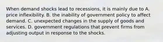 When demand shocks lead to recessions, it is mainly due to A. price inflexibility. B. the inability of government policy to affect demand. C. unexpected changes in the supply of goods and services. D. government regulations that prevent firms from adjusting output in response to the shocks.