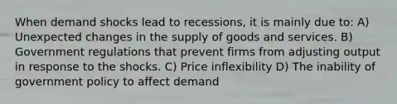 When demand shocks lead to recessions, it is mainly due to: A) Unexpected changes in the supply of goods and services. B) Government regulations that prevent firms from adjusting output in response to the shocks. C) Price inflexibility D) The inability of government policy to affect demand