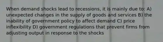 When demand shocks lead to recessions, it is mainly due to: A) unexpected changes in the supply of goods and services B) the inability of government policy to affect demand C) price inflexibility D) government regulations that prevent firms from adjusting output in response to the shocks