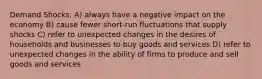 Demand Shocks: A) always have a negative impact on the economy B) cause fewer short-run fluctuations that supply shocks C) refer to unexpected changes in the desires of households and businesses to buy goods and services D) refer to unexpected changes in the ability of firms to produce and sell goods and services