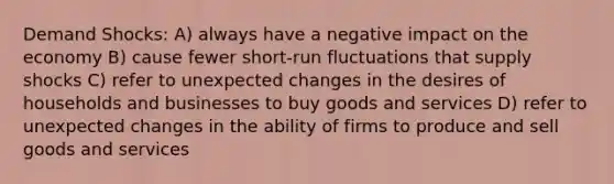 Demand Shocks: A) always have a negative impact on the economy B) cause fewer short-run fluctuations that supply shocks C) refer to unexpected changes in the desires of households and businesses to buy goods and services D) refer to unexpected changes in the ability of firms to produce and sell goods and services