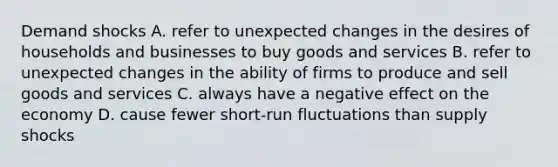 Demand shocks A. refer to unexpected changes in the desires of households and businesses to buy goods and services B. refer to unexpected changes in the ability of firms to produce and sell goods and services C. always have a negative effect on the economy D. cause fewer short-run fluctuations than supply shocks